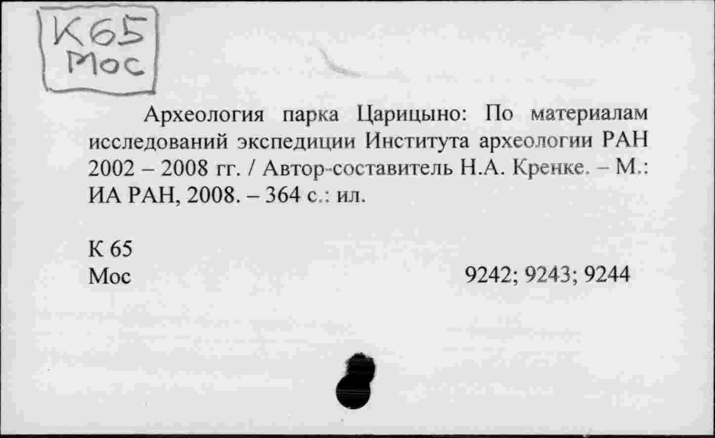 ﻿Археология парка Царицыно: По материалам исследований экспедиции Института археологии РАН 2002 - 2008 гг. / Автор -составитель Н.А. Кренке. - М.: ИА РАН, 2008.-364 с.: ил.
К 65
Мос
9242;9243; 9244